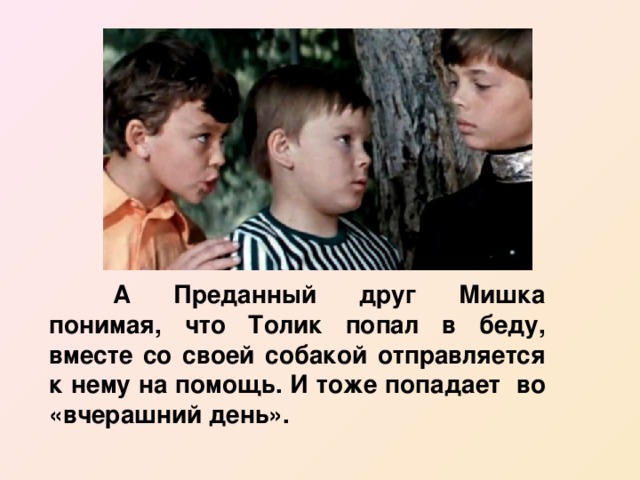  А Преданный друг Мишка понимая, что Толик попал в беду, вместе со своей собакой отправляется к нему на помощь. И тоже попадает во «вчерашний день». 
