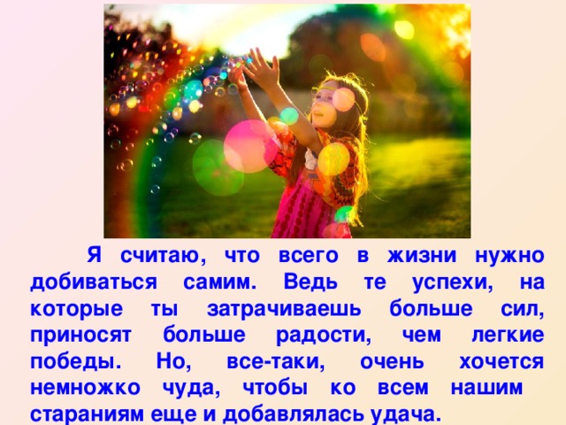  Я считаю, что всего в жизни нужно добиваться самим. Ведь те успехи, на которые ты затрачиваешь больше сил, приносят больше радости, чем легкие победы. Но, все-таки, очень хочется немножко чуда, чтобы ко всем нашим стараниям еще и добавлялась удача. 
