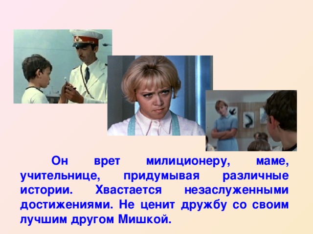  Он врет милиционеру, маме, учительнице, придумывая различные истории. Хвастается незаслуженными достижениями. Не ценит дружбу со своим лучшим другом Мишкой. 