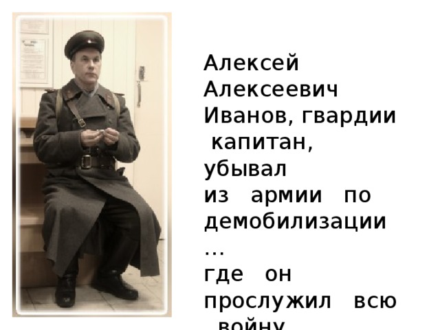 Алексей Алексеевич Иванов, гвардии капитан, убывал из армии по демобилизации… где он прослужил всю войну  .