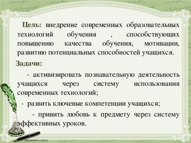  Цель:  внедрение современных образовательных технологий обучения , способствующих повышению качества обучения, мотивации, развитию потенциальных способностей учащихся.  Задачи:  - активизировать познавательную деятельность учащихся через систему использования современных технологий;  - развить ключевые компетенции учащихся;  - привить любовь к предмету через систему эффективных уроков. 