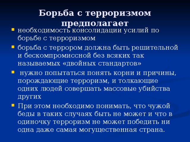 Борьба с терроризмом предполагает необходимость консолидации усилий по борьбе с терроризмом борьба с террором должна быть решительной и бескомпромиссной без всяких так называемых «двойных стандартов»  нужно попытаться понять корни и причины, порождающие терроризм, и толкающие одних людей совершать массовые убийства других При этом необходимо понимать, что чужой беды в таких случаях быть не может и что в одиночку терроризм не может победить ни одна даже самая могущественная страна. 