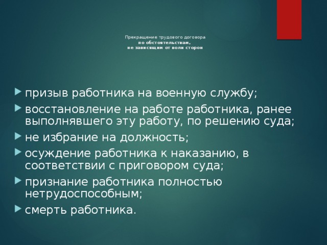Прекращение трудового договора  по обстоятельствам,  не зависящим от воли сторон призыв работника на военную службу; восстановление на работе работника, ранее выполнявшего эту работу, по решению суда; не избрание на должность; осуждение работника к наказанию, в соответствии с приговором суда; признание работника полностью нетрудоспособным; смерть работника. 