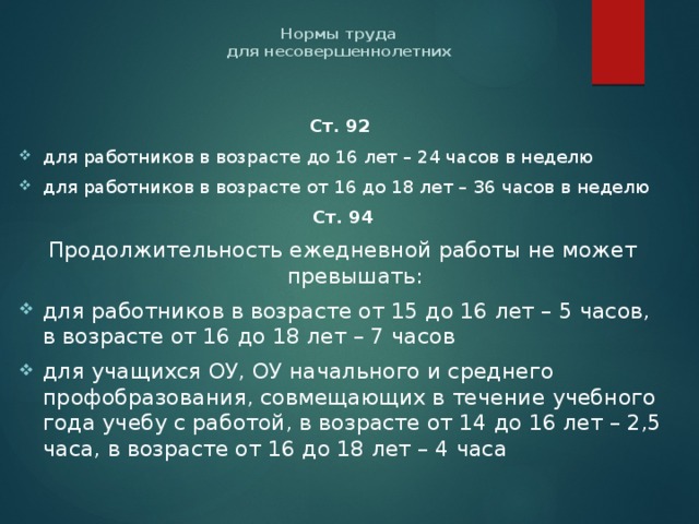 Нормы труда  для несовершеннолетних   Ст. 92  для работников в возрасте до 16 лет – 24 часов в неделю для работников в возрасте от 16 до 18 лет – 36 часов в неделю Ст. 94 Продолжительность ежедневной работы не может превышать: для работников в возрасте от 15 до 16 лет – 5 часов, в возрасте от 16 до 18 лет – 7 часов для учащихся ОУ, ОУ начального и среднего профобразования, совмещающих в течение учебного года учебу с работой, в возрасте от 14 до 16 лет – 2,5 часа, в возрасте от 16 до 18 лет – 4 часа 