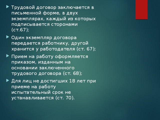 Трудовой договор заключается в письменной форме, в двух экземплярах, каждый из которых подписывается сторонами (ст.67); Один экземпляр договора передается работнику, другой хранится у работодателя (ст. 67); Прием на работу оформляется приказом, изданным на основании заключенного трудового договора (ст. 68); Для лиц не достигших 18 лет при приеме на работу испытательный срок не устанавливается (ст. 70). 