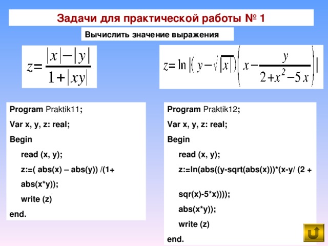 Задачи для практической работы № 1 Вычислить  значение  выражения Program Praktik 1 1 ; Var x, y, z: real; Begin  read (x, y);  z:=( abs(x) – abs(y)) /(1+  abs(x*y));  write (z) end. Program Praktik1 2 ; Var x, y, z: real; Begin  read (x, y);  z:=ln(abs((y-sqrt(abs(x)))*(x-y/ (2 +  sqr(x)-5*x))));  abs(x*y));  write (z) end.