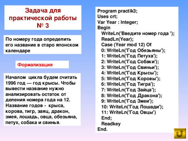 Задача для практической работы № 3 Program practik3; Uses crt; Var Year : Integer; Begin  WriteLn('Введите номер года ');  ReadLn(Year);  Case (Year mod 12) Of  0: WriteLn('Год Обезьяны');  1: WriteLn('Год Петуха');  2: WriteLn('Год Собаки');  3: WriteLn('Год Свиньи');  4: WriteLn('Год Крысы');  5: WriteLn('Год Коровы');  6: WriteLn('Год Тигра');  7: WriteLn('Год Зайца');  8: WriteLn('Год Дракона');  9: WriteLn('Год Змеи');  10: WriteLn('Год Лошади');  11: WriteLn('Год Овцы')  End;  Readkey End. По номеру года определить его название в старо японском календаре Формализация Началом цикла будем считать 1996 год — год крысы. Чтобы вывести название нужно анализировать остаток от деления номера года на 12. Название годов - крыса, корова, тигр, заяц, дракон, змея, лошадь, овца, обезьяна, петух, собака и свинья .