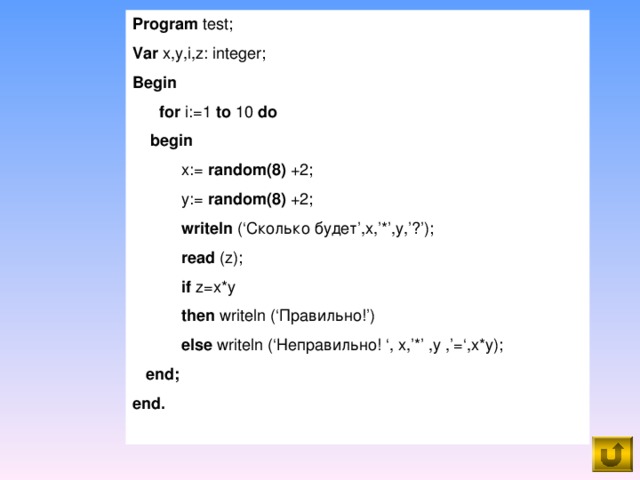 Program test; Var x,y,i,z: integer; Begin  for i:=1 to 10 do  begin  x:= random(8) +2;  y:= random(8) +2;  writeln (‘ Сколько будет ’,x,’*’,y,’ ? ’);  read (z);  if z=x*y  then writeln (‘ Правильно! ’)  else writeln (‘ Неправильно! ‘, x,’*’ ,y ,’=‘,x*y);  end; end.