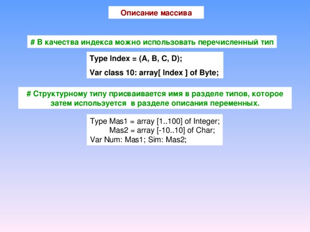 Описание массива #  В качества индекса можно использовать перечисленный тип Type Index = (A, B, C, D); Var class 10: array[ Index ] of Byte; #  Структурному типу присваивается имя в разделе типов, которое затем используется в разделе описания переменных. Type Mas1 = array [1..100] of Integer;  Mas2 = array [-10..10] of Char; Var Num: Mas1; Sim: Mas2;