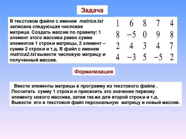 Задача В текстовом файле с именем matrica.txt записана следующая числовая матрица. Создать массив по правилу: 1 элемент этого массива равен сумме элементов 1 строки матрицы, 2 элемент – сумме 2 строки и т.д. В файл с именем matrica 2 .txt вывести числовую матрицу и полученный массив. Формализация  Ввести элементы матрицы в программу из текстового файла . Посчитать сумму 1 строки и присвоить это значение первому элементу нового массива, затем также для второй строки и т.д. Вывести его в текстовой файл персональную матрицу и новый массив.