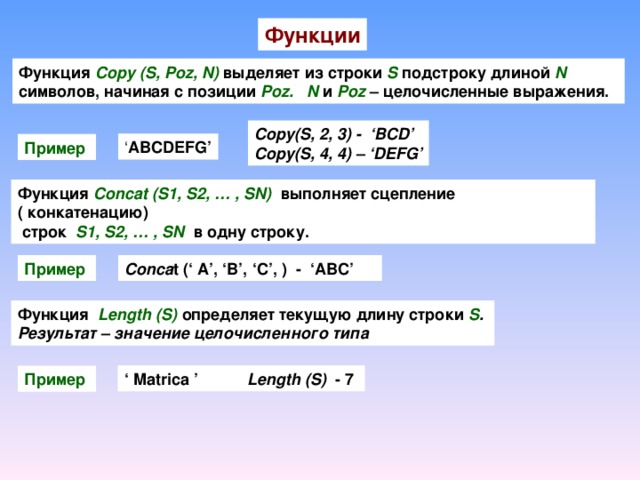 Функции Функция Copy (S,  Poz, N)  выделяет из строки S  подстроку длиной N  символов, начиная с позиции Poz.  N  и Poz – целочисленные выражения. . Copy(S, 2, 3) - ‘BCD’ Copy(S, 4, 4) – ‘DEFG’ ‘ ABCDEFG’ Пример  Функция  Concat (S1, S2, … , SN)  выполняет сцепление ( конкатенацию)  строк S1, S2, … , SN  в одну строку. Пример  Conca t ( ‘ A’, ‘B’, ‘C’, ) - ‘ABC’ Функция  Length (S) определяет текущую длину строки  S . Результат – значение целочисленного типа ‘ Matrica ’ Length (S) - 7 Пример