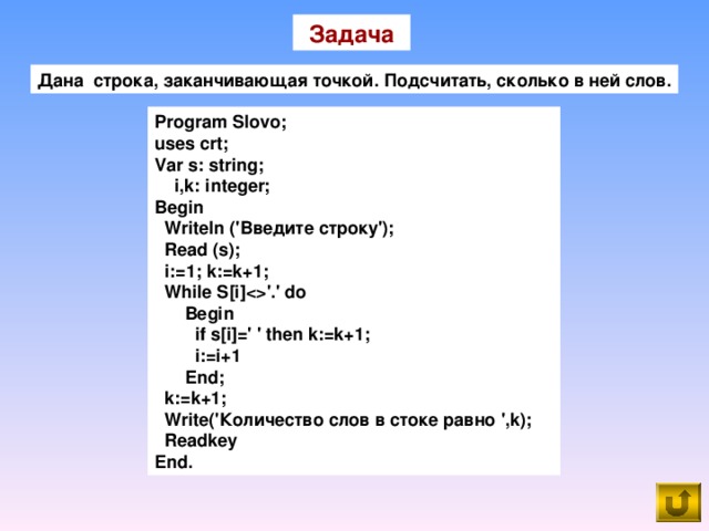 Задача Дана строка, заканчивающая точкой. Подсчитать, сколько в ней слов. Program Slovo; uses crt; Var s: string;  i,k: integer; Begin  Writeln ('Введите строку');  Read (s);  i:=1; k:=k+1;  While S[i]'.' do  Begin  if s[i]=' ' then k:=k+1;  i:=i+1  End;  k : =k +1;  Write('Количество слов в стоке равно ',k);  Readkey End.