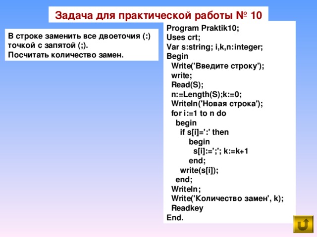 Задача для практической работы № 10 Program Praktik10; Uses crt; Var s:string; i,k,n:integer; Begin  Write('Введите строку');  write;  Read(S);  n:=Length(S);k:=0;  Writeln('Новая строка');  for i:=1 to n do  begin  if s[i]=':' then  begin  s[i]:=';'; k:=k+1  end;  write(s[i]);  end;  Writeln;  Write('Количество замен', k);  Readkey End. В строке заменить все двоеточия ( :) точкой с запятой ( ;). Посчитать количество замен.