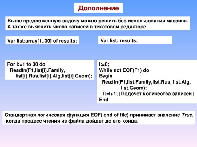 Дополнение Выше предложенную задачу можно решить без использования массива. А также выяснить число записей в текстовом редакторе Var list: results; Var list:array[1..30] of results; For i:=1 to 30 do  Readln(F1,list[i].Family,  list[i].Rus,list[i].Alg,list[i].Geom); i:=0; While not EOF(F1) do Begin  Readln(F1,list.Family,list.Rus,  list.Alg,   list.Geom);   I:=I+1; { Подсчет количества  записей } End Стандартная логическая функция EOF( end of file) принимает значение True ,  когда процесс чтения из файла дойдет до его конца.