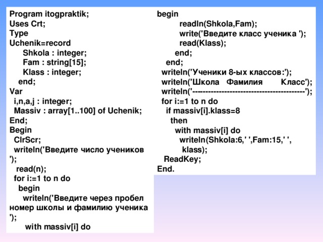 Program  itogpraktik ;  Uses Crt;  Type  Uchenik=record        Shkola : integer;        Fam : string[15];        Klass : integer;      end;  Var    i,n,a,j : integer;    Massiv : array[1..100] of Uchenik;  End;  Begin    ClrScr;    writeln('Введите число учеников ');    read(n);    for i:=1 to n do      begin        writeln('Введите через пробел номер школы и фамилию ученика ');         with massiv[i] do     begin            readln(Shkola,Fam);            write('Введите класс ученика ');            read(Klass);          end;      end;    writeln('Ученики 8-ых классов:');    writeln('Школа Фамилия Класс');    writeln('------------------------------------------');    for i:=1 to n do      if massiv[i].klass=8        then          with massiv[i] do            writeln(Shkola:6,' ',Fam:15,' ',  klass);    ReadKey;  End.