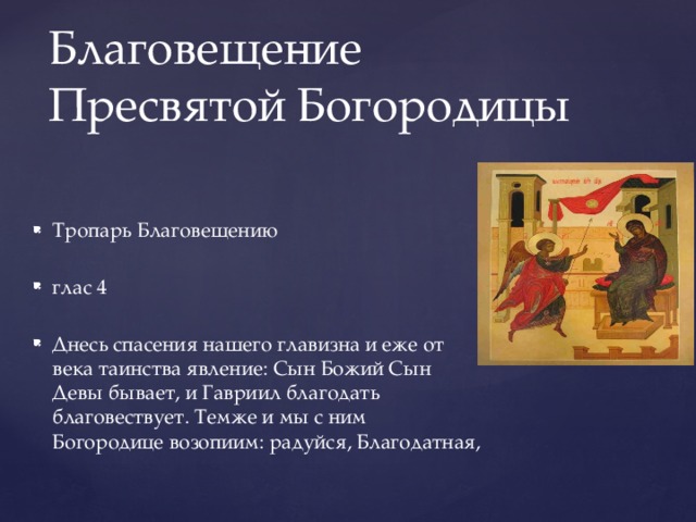 Благовещение Пресвятой Богородицы Тропарь Благовещению глас 4 Днесь спасения нашего главизна и еже от века таинства явление: Сын Божий Сын Девы бывает, и Гавриил благодать благовествует. Темже и мы с ним Богородице возопиим: радуйся, Благодатная, 