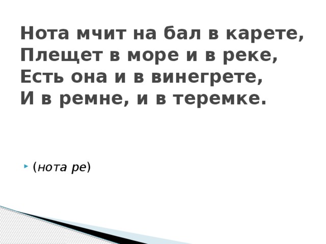 Нота мчит на бал в карете,  Плещет в море и в реке,  Есть она и в винегрете,  И в ремне, и в теремке.    ( нота ре ) 