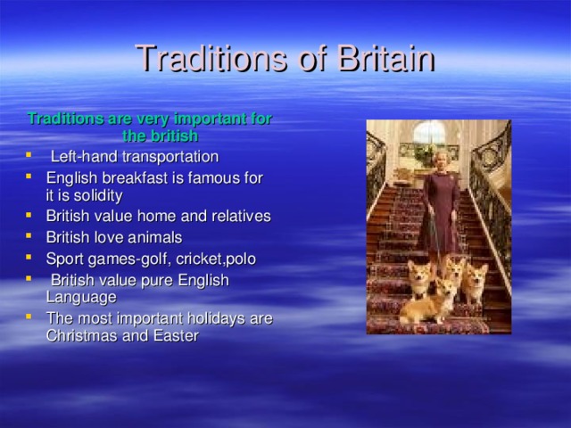Traditions of Britain Traditions are very important for the british  Left-hand transportation English breakfast is famous for it is solidity British value home and relatives British love animals Sport games-golf , cricket , polo   British value pure English Language The most important holidays are Christmas and Easter 
