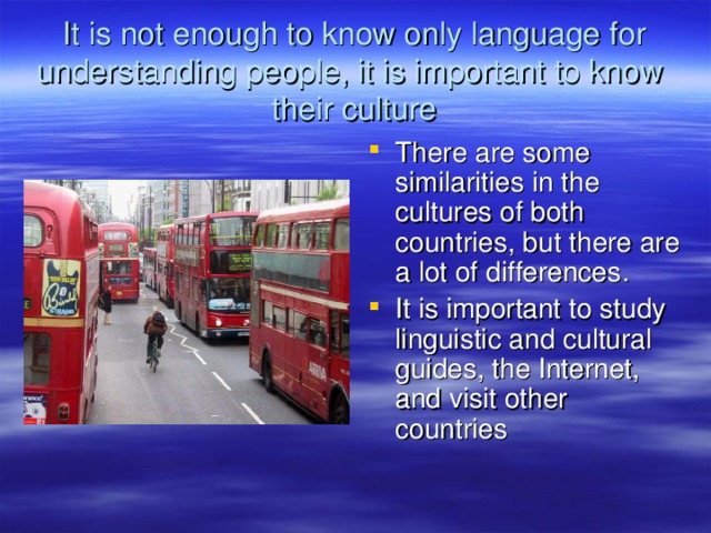 It is not enough to know only language for understanding people, it is important to know their culture There are some similarities in the cultures of both countries, but there are a lot of differences . It is important to study linguistic and cultural guides, the Internet, and visit other countries 