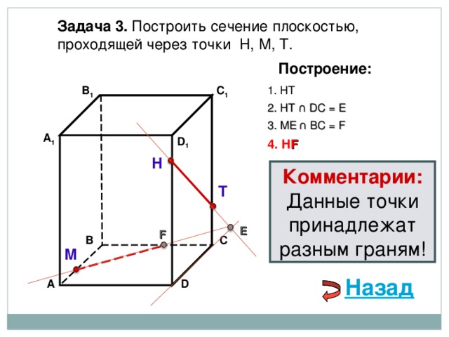 Задача 3. Построить сечение плоскостью, проходящей через точки Н, М, Т. Построение: В 1 C 1 1. НТ 2. НТ ∩ D С  = E 3 . ME  ∩ ВС  = F А 1 D 1 4. Н F Н Комментарии: Данные точки принадлежат разным граням! Т E F В С М Назад D А 