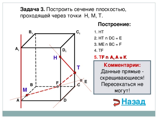 Задача 3. Построить сечение плоскостью, проходящей через точки Н, М, Т. Построение: C 1 1. НТ В 1 2. НТ ∩ D С  = E 3 . ME  ∩ ВС  = F А 1 D 1 4. Т F 5. Т F  ∩ А 1 А  = K Н Комментарии: Данные прямые - скрещивающиеся! Пересекаться не могут! Т E F С В М Назад А D 