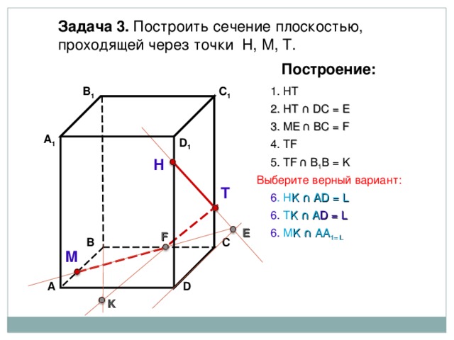 Задача 3. Построить сечение плоскостью, проходящей через точки Н, М, Т. Построение: В 1 C 1 1. НТ 2. НТ ∩ D С  = E 3 . ME  ∩ ВС  = F А 1 D 1 4. Т F 5. Т F  ∩ В 1 В  = K Н Выберите верный вариант: Т 6 . Н K ∩ А D = L 6. Т K ∩ А D = L 6. М K ∩ АА 1 = L E F С В М D А K 