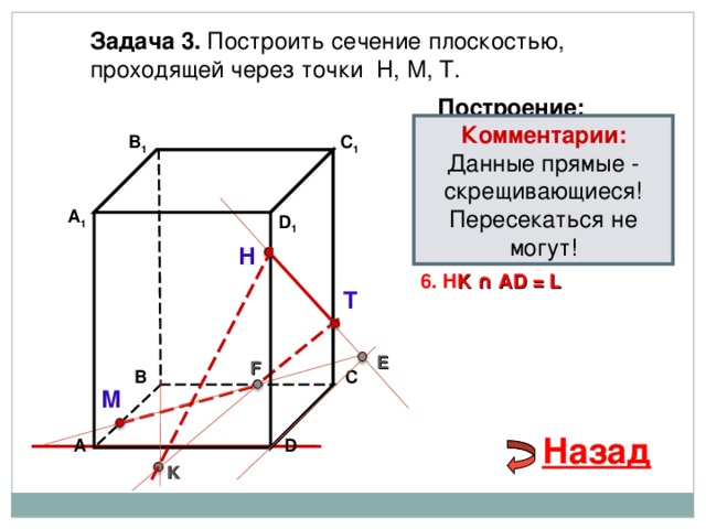 Задача 3. Построить сечение плоскостью, проходящей через точки Н, М, Т. Построение: Комментарии: Данные прямые - скрещивающиеся! Пересекаться не могут! В 1 C 1 1. НТ 2. НТ ∩ D С  = E 3 . ME  ∩ ВС  = F А 1 D 1 4. Т F 5. Т F  ∩ В 1 В  = K Н 6. Н K ∩ А D = L Т E F С В М Назад D А K 