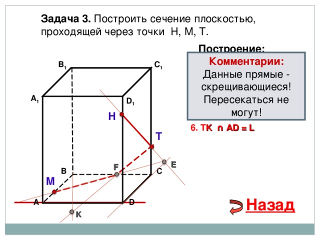 Задача 3. Построить сечение плоскостью, проходящей через точки Н, М, Т. Построение: Комментарии: Данные прямые - скрещивающиеся! Пересекаться не могут! В 1 1. НТ C 1 2. НТ ∩ D С  = E 3 . ME  ∩ ВС  = F А 1 D 1 4. Т F 5. Т F  ∩ В 1 В  = K Н 6. T K  ∩ А D = L Т E F В С М Назад D А K 