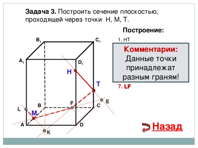 Задача 3. Построить сечение плоскостью, проходящей через точки Н, М, Т. Построение: 1. НТ В 1 C 1 Комментарии: 2. НТ ∩ D С  = E Данные точки принадлежат разным граням! 3 . ME  ∩ ВС  = F А 1 D 1 4. Т F 5. Т F  ∩ В 1 В  = K Н 6. М K  ∩ АА 1 = L Т 7. LF E F В С L М Назад D А K 