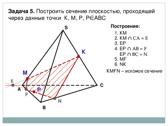 Задача 5. Построить сечение плоскостью, проходящей через данные точки К, М, Р, Р∈АВС Построение: S 1. КМ 2. КМ ∩ СА = Е 3. E Р 4 . ЕР ∩ АВ = F  ЕР ∩ В C = N К 5 . М F 6 . N К КМ FN – искомое сечение М Е С Р А F N В 