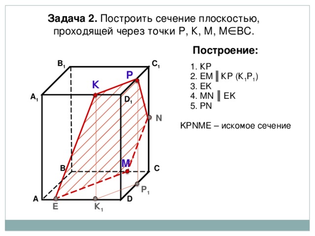 Задача 2. Построить сечение плоскостью, проходящей через точки Р, К, М, М∈ВС. Построение: В 1 C 1 1. К P Р 2. EM  ║  К P (К 1 Р 1 ) К 3. EK 4. М N ║ EK А 1 D 1 5. Р N N K Р N М E – искомое сечение М В С Р 1 А D К 1 E 