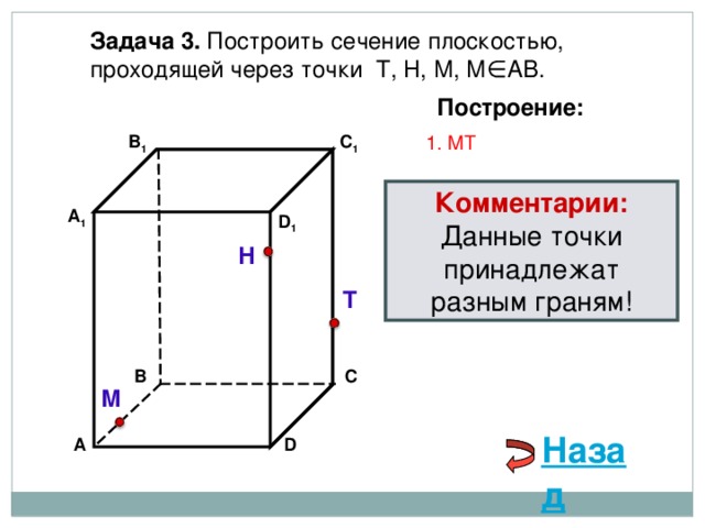 Задача 3. Построить сечение плоскостью, проходящей через точки Т, Н, М, М∈АВ. Построение: C 1 1. М T В 1 Комментарии: Данные точки принадлежат разным граням! А 1 D 1 Н Т В С М Назад D А 