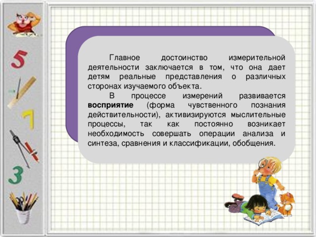 Главное достоинство измерительной деятельности заключается в том, что она дает детям реальные представления о различных сторонах изучаемого объекта. В процессе измерений развивается восприятие (форма чувственного познания действительности), активизируются мыслительные процессы, так как постоянно возникает необходимость совершать операции анализа и синтеза, сравнения и классификации, обобщения. 
