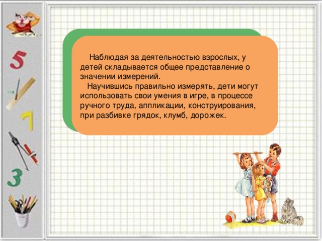  Наблюдая за деятельностью взрослых, у детей складывается общее представление о значении измерений.  Научившись правильно измерять, дети могут использовать свои умения в игре, в процессе ручного труда, аппликации, конструирования, при разбивке грядок, клумб, дорожек. 