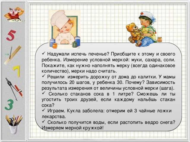  Надумали испечь печенье? Приобщите к этому и своего ребенка. Измерение условной меркой: муки, сахара, соли. Покажите, как нужно наполнять мерку (всегда одинаковое количество), мерки надо считать.  Решили измерить дорожку от дома до калитки. У мамы получилось 20 шагов, у ребенка 30. Почему? Зависимость результата измерения от величины условной мерки (шага).  Сколько стаканов сока в 1 литре? Сможешь ли ты угостить троих друзей, если каждому нальёшь стакан сока?  Играем. Кукла заболела: отмерим ей 3 чайные ложки лекарства.  Сколько получится воды, если растопить ведро снега? Измеряем мерной кружкой! 