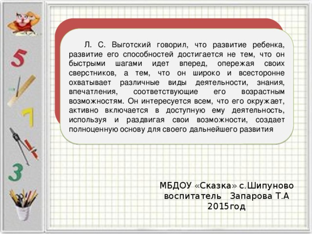  Л. С. Выготский говорил, что развитие ребенка, развитие его способностей достигается не тем, что он быстрыми шагами идет вперед, опережая своих сверстников, а тем, что он широко и всесторонне охватывает различные виды деятельности, знания, впечатления, соответствующие его возрастным возможностям. Он интересуется всем, что его окружает, активно включается в доступную ему деятельность, используя и раздвигая свои возможности, создает полноценную основу для своего дальнейшего развития МБДОУ «Сказка» с.Шипуново воспитатель Запарова Т.А 2015год 