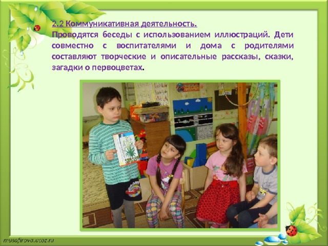 2.2 Коммуникативная деятельность. Проводятся беседы с использованием иллюстраций. Дети совместно с воспитателями и дома с родителями составляют творческие и описательные рассказы, сказки, загадки о первоцветах . 