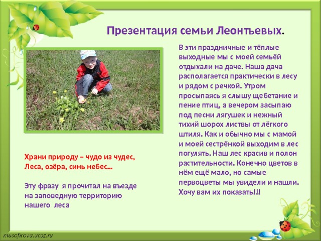 Презентация семьи Леонтьевых . В эти праздничные и тёплые выходные мы с моей семьёй отдыхали на даче. Наша дача располагается практически в лесу и рядом с речкой. Утром просыпаясь я слышу щебетание и пение птиц, а вечером засыпаю под песни лягушек и нежный тихий шорох листвы от лёгкого штиля. Как и обычно мы с мамой и моей сестрёнкой выходим в лес погулять. Наш лес красив и полон растительности. Конечно цветов в нём ещё мало, но самые первоцветы мы увидели и нашли. Хочу вам их показать!!! Храни природу – чудо из чудес, Леса, озёра, синь небес…  Эту фразу я прочитал на въезде на заповедную территорию нашего леса 