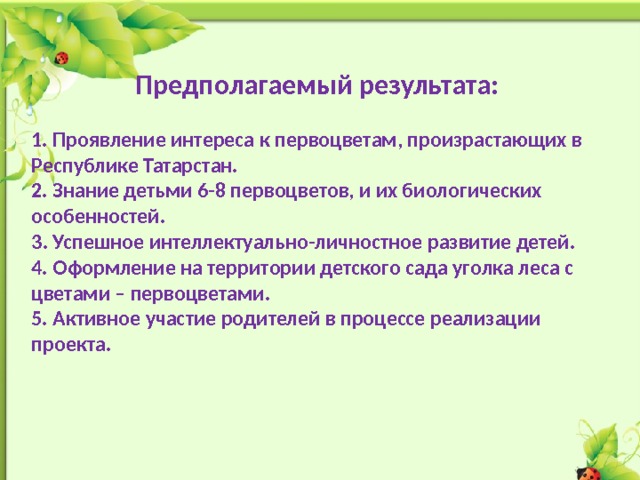  Предполагаемый результата:  1. Проявление интереса к первоцветам, произрастающих в Республике Татарстан. 2. Знание детьми 6-8 первоцветов, и их биологических особенностей. 3. Успешное интеллектуально-личностное развитие детей. 4. Оформление на территории детского сада уголка леса с цветами – первоцветами. 5. Активное участие родителей в процессе реализации проекта. 