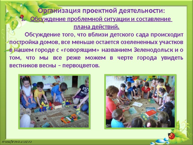  Организация проектной деятельности: Обсуждение проблемной ситуации и составление плана действий.  Обсуждение того, что вблизи детского сада происходит постройка домов, все меньше остается озелененных участков в нашем городе с «говорящим» названием Зеленодольск и о том, что мы все реже можем в черте города увидеть вестников весны – первоцветов. 