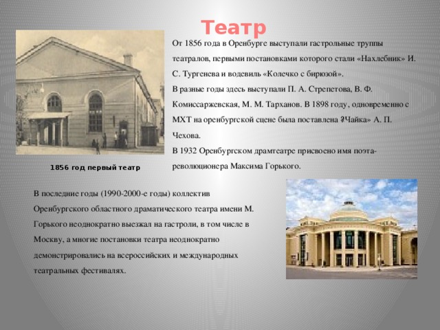 Театр От 1856 года в Оренбурге выступали гастрольные труппы театралов, первыми постановками которого стали «Нахлебник» И. С. Тургенева и водевиль «Колечко с бирюзой». В разные годы здесь выступали П. А. Стрепетова, В. Ф. Комиссаржевская, М. М. Тарханов. В 1898 году, одновременно с МХТ на оренбургской сцене была поставлена ​​«Чайка» А. П. Чехова. В 1932 Оренбургском драмтеатре присвоено имя поэта-революционера Максима Горького. 1856 год первый театр В последние годы (1990-2000-е годы) коллектив Оренбургского областного драматического театра имени М. Горького неоднократно выезжал на гастроли, в том числе в Москву, а многие постановки театра неоднократно демонстрировались на всероссийских и международных театральных фестивалях.