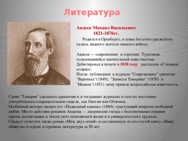 Литература Авдеев Михаил Васильевич  1821-1876гг.      Родился в Оренбурге, в семье богатого уральского казака, видного деятеля яицкого войска. Авдеев — современник и соратник Тургенева, пользовавшийся значительной известностью. Дебютировал в печати в 1838 году рассказом «Стальное кольцо». После публикации в журнале ''Современник'' трилогии ''Варенька'‘(1849), ''Записки Тамарина'‘ (1850) и ''Иванов'‘(1851) нему пришла всероссийская известность. Слово ''Тамарин'' сделалось крылатым и в тогдашних журналах и газетах постоянно употреблялось в нарицательном смысле, как Онегин или Обломов. Особенный интерес вызвал его «Подводный камень» (1860), трактующий вопросы свободной любви. Место действия романов Авдеева — дворянские гнезда с бесконечными спорами героев, воспитанных в тихом уюте помещичьей жизни и в университетских кружках. Следует отметить также роман «Меж двух огней» и составленную из его статей книгу «Наше общество в героях и героинях литературы за 50 лет.