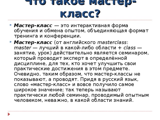 Что такое мастер-класс? Мастер-класс   — это интерактивная форма обучения и обмена опытом, объединяющая формат тренинга и конференции. Мастер-класс (от английского masterclass : master  — лучший в какой-либо области + class  — занятие, урок) действительно является семинаром, который проводит эксперт в определённой дисциплине, для тех, кто хочет улучшить свои практические достижения в этом предмете. Очевидно, таким образом, что мастер-классы не показывают, а проводят. Придя в русский язык, слово «мастер-класс» и вовсе получило самое широкое значение; так теперь называют практически любой семинар, проводимый опытным человеком, неважно, в какой области знаний.  