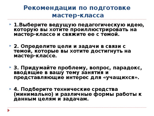 Рекомендации по подготовке  мастер-класса 1.Выберите ведущую педагогическую идею, которую вы хотите проиллюстрировать на мастер-классе и свяжите ее с темой.  2. Определите цели и задачи в связи с темой, которые вы хотите достигнуть на мастер-классе.  3. Придумайте проблему, вопрос, парадокс, вводящие в вашу тему занятия и представляющие интерес для «учащихся».  4. Подберите технические средства (минимально) и различные формы работы к данным целям и задачам.  