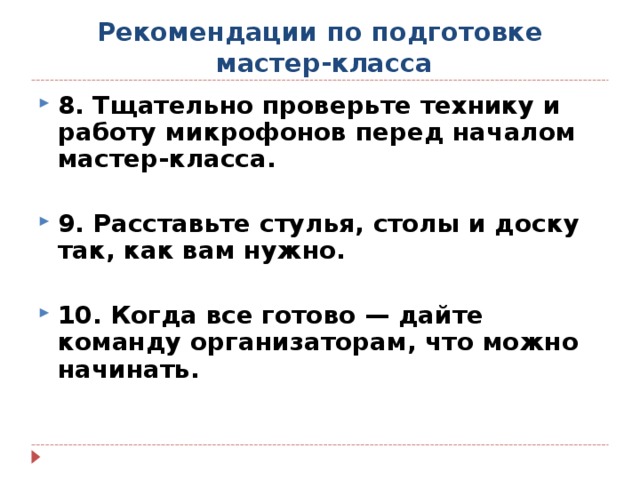 Рекомендации по подготовке  мастер-класса 8. Тщательно проверьте технику и работу микрофонов перед началом мастер-класса.  9. Расставьте стулья, столы и доску так, как вам нужно.  10. Когда все готово — дайте команду организаторам, что можно начинать.  