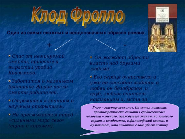 Один из самых сложных и неоднозначных образов романа. - +  Спас от неминуемой смерти, приютил и вырастил уродца Квазимодо.  Заботится о маленьком братишке Жеане после смерти родителей.  Стремится к знаниям и научным открытиям.  Не пресмыкается перед «сильными мира сего» (сцена с королем).  Он жаждет обрести власть над другими людьми.  Его сердце очерствело и уже не способно любить: в любви он безобразен и груб, любовь считает наказанием и, мстя за отказ, добивается казни любимой девушки. Гюго – мастер-психолог. Он сумел показать противоречивость сознания средневекового человека – ученого, жаждущего знания, но готового верить в колдовство, в философский камень и думающего, что печатное слово убьет истину.