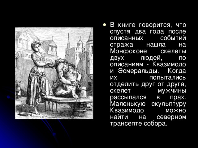 В книге говорится, что спустя два года после описанных событий стража нашла на Монфоконе скелеты двух людей, по описаниям - Квазимодо и Эсмеральды. Когда их попытались отделить друг от друга, скелет мужчины рассыпался в прах. Маленькую скульптуру Квазимодо можно найти на северном трансепте собора.