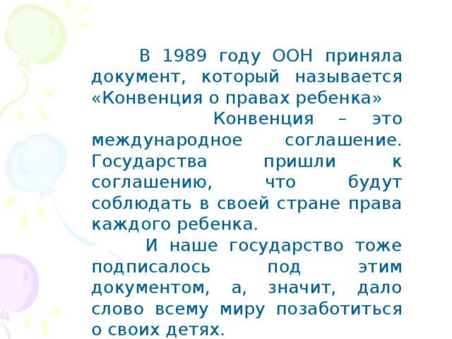  В 1989 году ООН приняла документ, который называется «Конвенция о правах ребенка»  Конвенция – это международное соглашение. Государства пришли к соглашению, что будут соблюдать в своей стране права каждого ребенка.  И наше государство тоже подписалось под этим документом, а, значит, дало слово всему миру позаботиться о своих детях. 