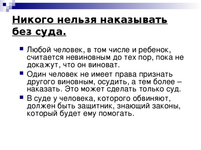Никого нельзя наказывать без суда. Любой человек, в том числе и ребенок, считается невиновным до тех пор, пока не докажут, что он виноват. Один человек не имеет права признать другого виновным, осудить, а тем более – наказать. Это может сделать только суд. В суде у человека, которого обвиняют, должен быть защитник, знающий законы, который будет ему помогать. 