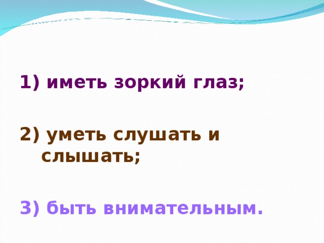 1) иметь зоркий глаз;  2) уметь слушать и слышать;  3) быть внимательным. . 